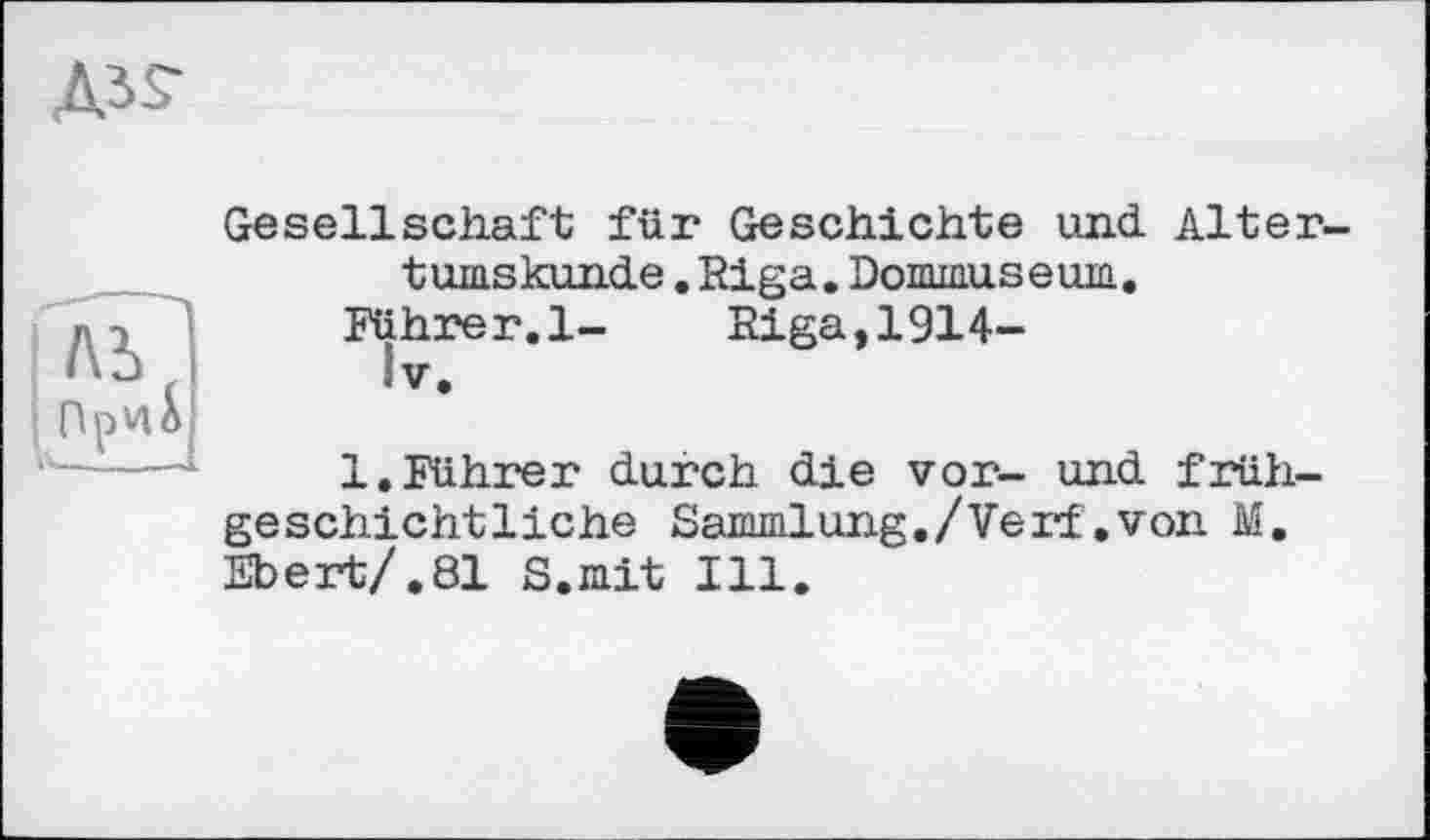 ﻿Д35-
Gesellschaft für Geschichte und. Altertumskunde .Riga.Dommuseum.
Führer.l-	Riga,1914-
IV.
1.Führer durch die vor- und frühgeschichtliche Sammlung./Verf .von M. Ebert/. 81 S.mit Ill.